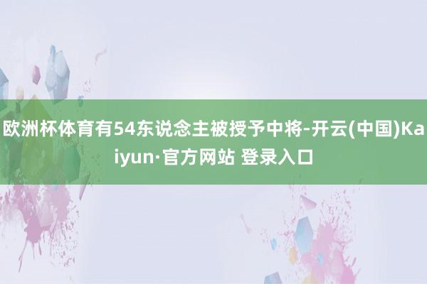 欧洲杯体育有54东说念主被授予中将-开云(中国)Kaiyun·官方网站 登录入口