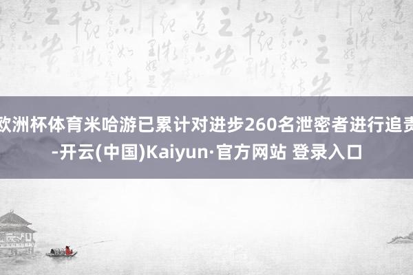 欧洲杯体育米哈游已累计对进步260名泄密者进行追责-开云(中国)Kaiyun·官方网站 登录入口