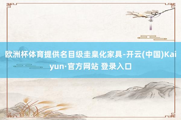 欧洲杯体育提供名目级圭臬化家具-开云(中国)Kaiyun·官方网站 登录入口