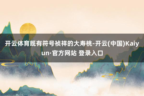 开云体育既有符号祯祥的大寿桃-开云(中国)Kaiyun·官方网站 登录入口