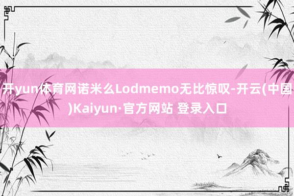 开yun体育网诺米么Lodmemo无比惊叹-开云(中国)Kaiyun·官方网站 登录入口