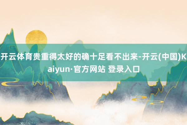 开云体育贵重得太好的确十足看不出来-开云(中国)Kaiyun·官方网站 登录入口