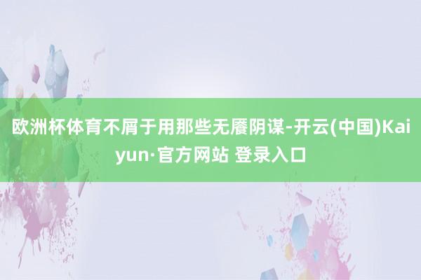 欧洲杯体育不屑于用那些无餍阴谋-开云(中国)Kaiyun·官方网站 登录入口