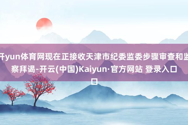 开yun体育网现在正接收天津市纪委监委步骤审查和监察拜谒-开云(中国)Kaiyun·官方网站 登录入口
