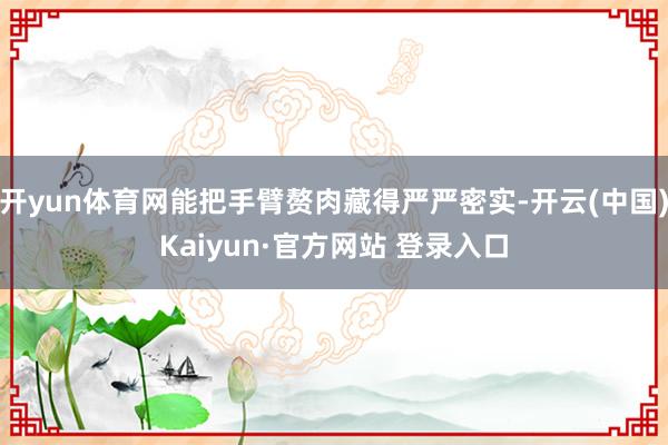 开yun体育网能把手臂赘肉藏得严严密实-开云(中国)Kaiyun·官方网站 登录入口