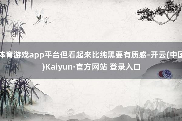 体育游戏app平台但看起来比纯黑要有质感-开云(中国)Kaiyun·官方网站 登录入口
