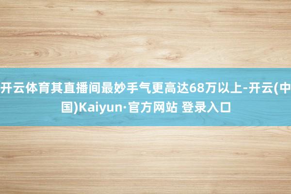 开云体育其直播间最妙手气更高达68万以上-开云(中国)Kaiyun·官方网站 登录入口
