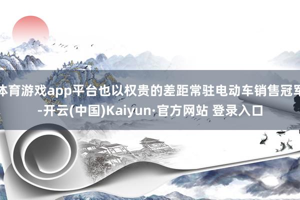 体育游戏app平台也以权贵的差距常驻电动车销售冠军-开云(中国)Kaiyun·官方网站 登录入口