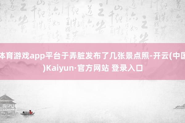 体育游戏app平台于弄脏发布了几张景点照-开云(中国)Kaiyun·官方网站 登录入口