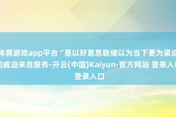 体育游戏app平台“是以好意思联储以为当下更为紧迫的威迫来自服务-开云(中国)Kaiyun·官方网站 登录入口