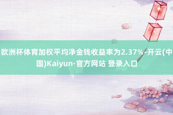 欧洲杯体育加权平均净金钱收益率为2.37%-开云(中国)Kaiyun·官方网站 登录入口