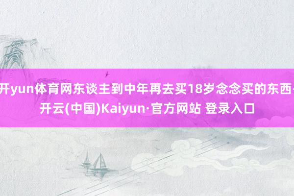 开yun体育网东谈主到中年再去买18岁念念买的东西-开云(中国)Kaiyun·官方网站 登录入口