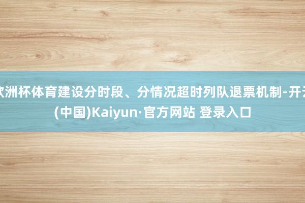欧洲杯体育建设分时段、分情况超时列队退票机制-开云(中国)Kaiyun·官方网站 登录入口