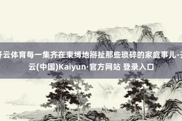 开云体育每一集齐在束缚地掰扯那些琐碎的家庭事儿-开云(中国)Kaiyun·官方网站 登录入口