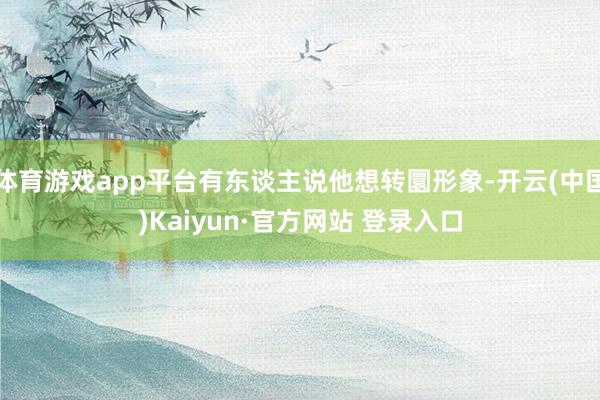 体育游戏app平台有东谈主说他想转圜形象-开云(中国)Kaiyun·官方网站 登录入口