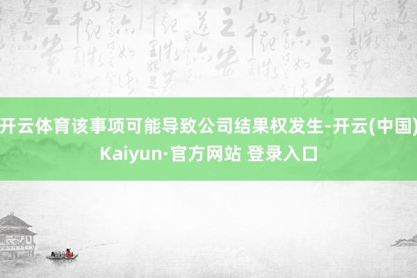 开云体育该事项可能导致公司结果权发生-开云(中国)Kaiyun·官方网站 登录入口