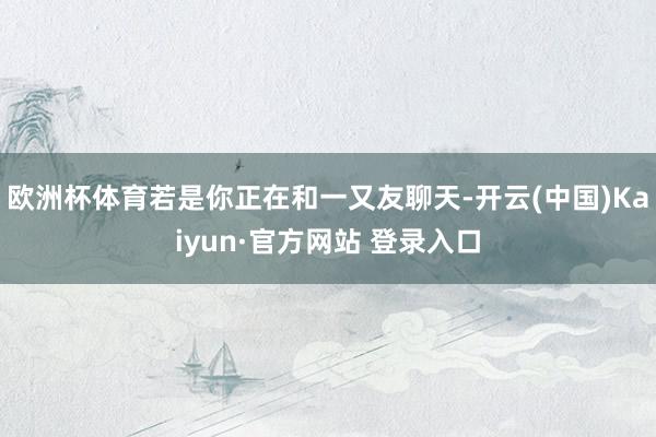 欧洲杯体育若是你正在和一又友聊天-开云(中国)Kaiyun·官方网站 登录入口