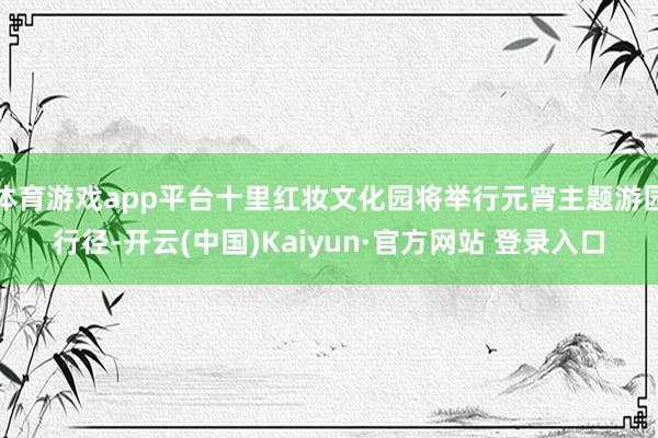 体育游戏app平台十里红妆文化园将举行元宵主题游园行径-开云(中国)Kaiyun·官方网站 登录入口