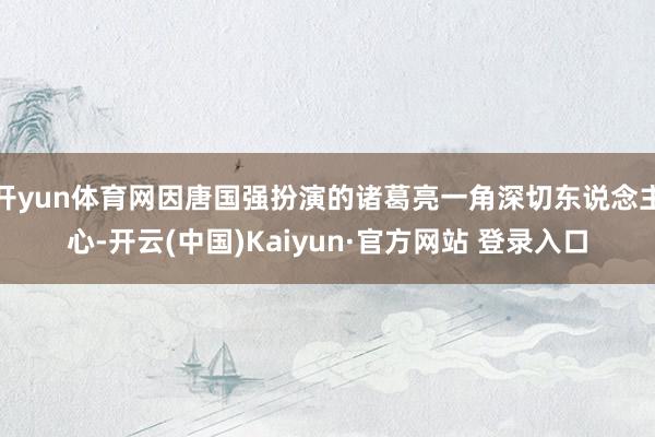 开yun体育网因唐国强扮演的诸葛亮一角深切东说念主心-开云(中国)Kaiyun·官方网站 登录入口