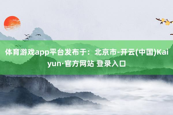 体育游戏app平台发布于：北京市-开云(中国)Kaiyun·官方网站 登录入口