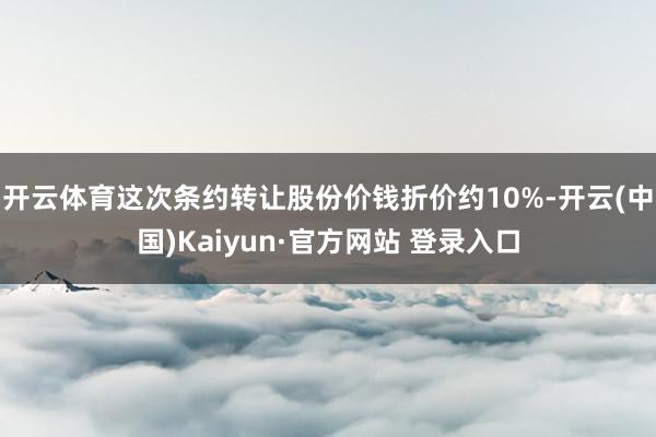 开云体育这次条约转让股份价钱折价约10%-开云(中国)Kaiyun·官方网站 登录入口