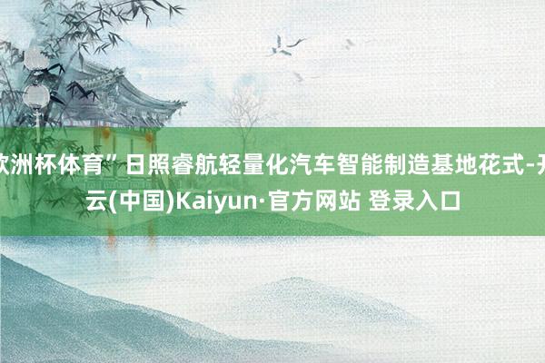 欧洲杯体育”日照睿航轻量化汽车智能制造基地花式-开云(中国)Kaiyun·官方网站 登录入口