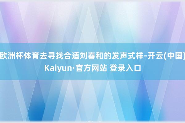 欧洲杯体育去寻找合适刘春和的发声式样-开云(中国)Kaiyun·官方网站 登录入口