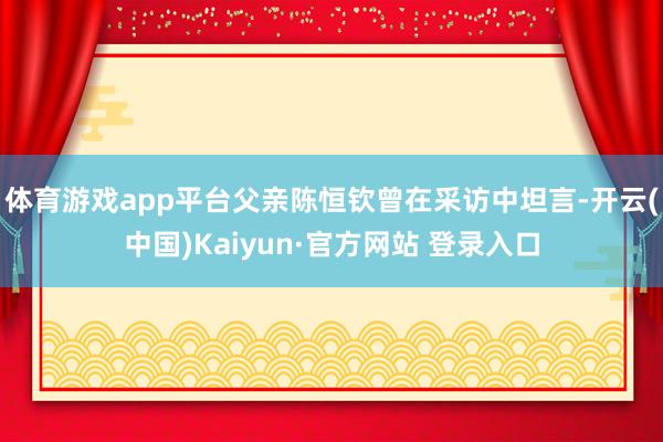 体育游戏app平台父亲陈恒钦曾在采访中坦言-开云(中国)Kaiyun·官方网站 登录入口