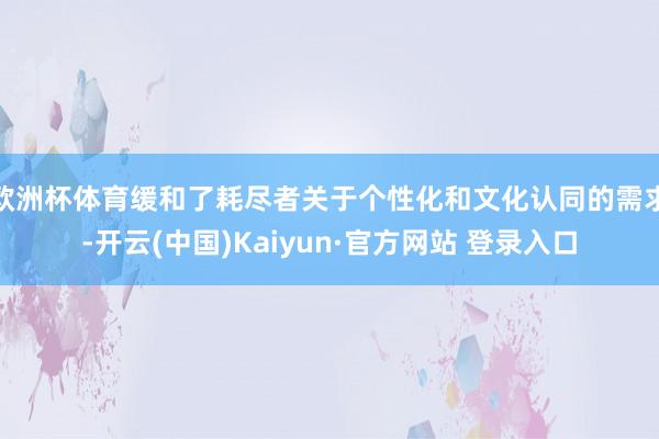 欧洲杯体育缓和了耗尽者关于个性化和文化认同的需求-开云(中国)Kaiyun·官方网站 登录入口