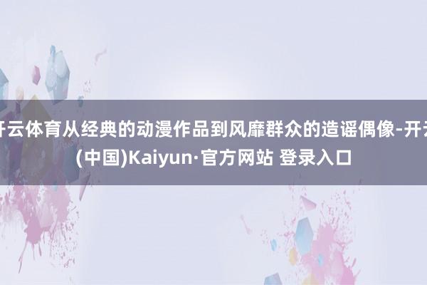 开云体育从经典的动漫作品到风靡群众的造谣偶像-开云(中国)Kaiyun·官方网站 登录入口