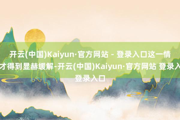 开云(中国)Kaiyun·官方网站 - 登录入口这一情况才得到显赫缓解-开云(中国)Kaiyun·官方网站 登录入口