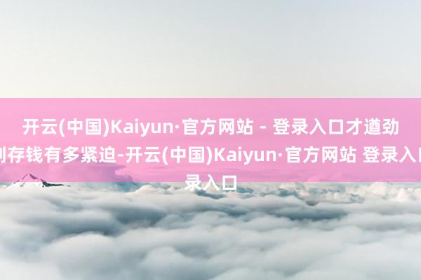 开云(中国)Kaiyun·官方网站 - 登录入口才遒劲到存钱有多紧迫-开云(中国)Kaiyun·官方网站 登录入口