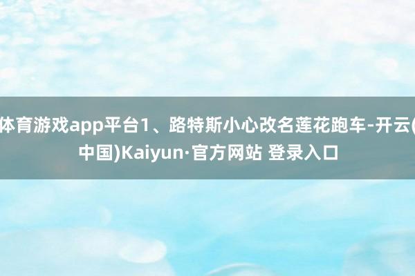 体育游戏app平台1、路特斯小心改名莲花跑车-开云(中国)Kaiyun·官方网站 登录入口