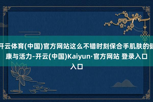 开云体育(中国)官方网站这么不错时刻保合手肌肤的健康与活力-开云(中国)Kaiyun·官方网站 登录入口