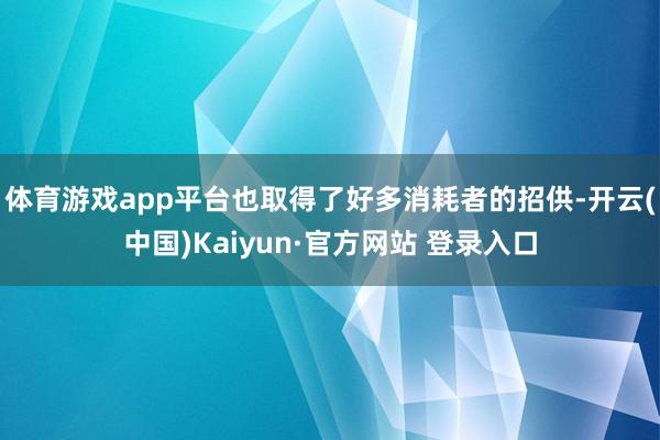 体育游戏app平台也取得了好多消耗者的招供-开云(中国)Kaiyun·官方网站 登录入口