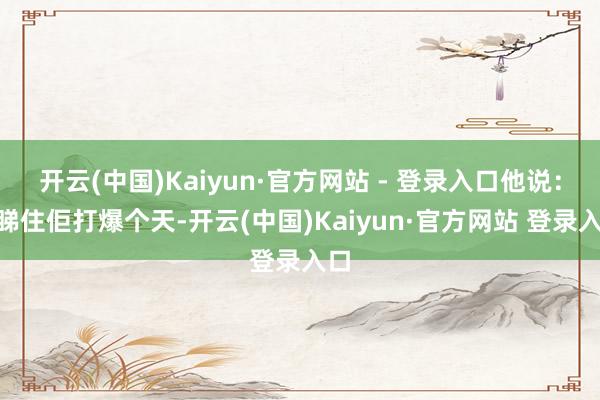 开云(中国)Kaiyun·官方网站 - 登录入口他说:“睇住佢打爆个天-开云(中国)Kaiyun·官方网站 登录入口