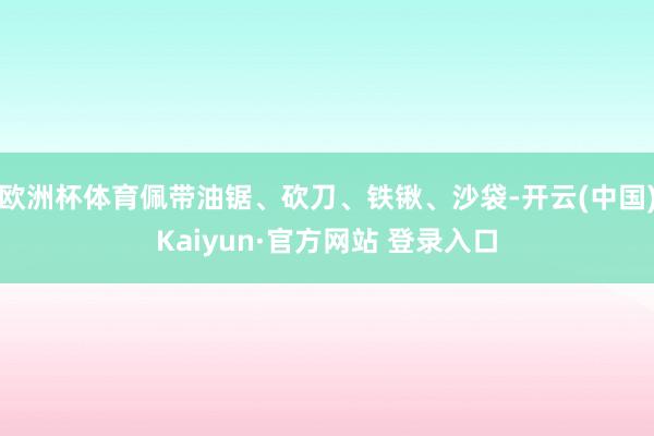 欧洲杯体育佩带油锯、砍刀、铁锹、沙袋-开云(中国)Kaiyun·官方网站 登录入口