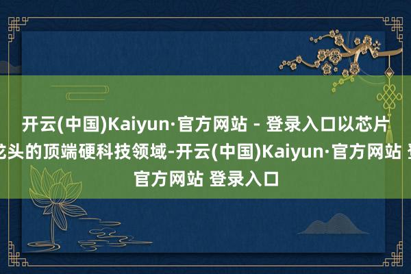 开云(中国)Kaiyun·官方网站 - 登录入口以芯片产业为龙头的顶端硬科技领域-开云(中国)Kaiyun·官方网站 登录入口