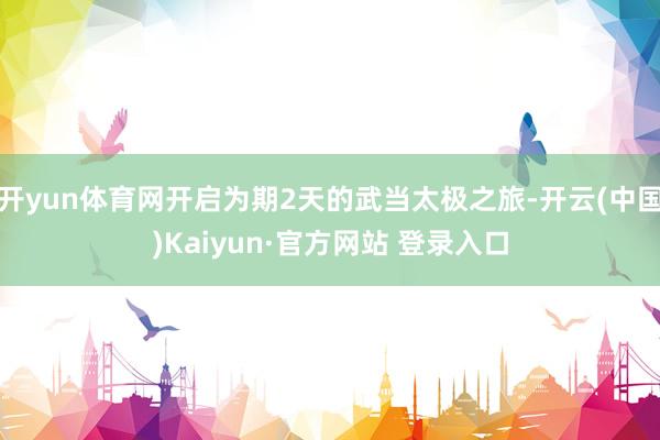 开yun体育网开启为期2天的武当太极之旅-开云(中国)Kaiyun·官方网站 登录入口