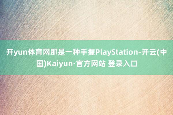 开yun体育网那是一种手握PlayStation-开云(中国)Kaiyun·官方网站 登录入口