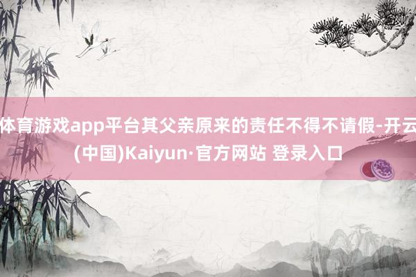 体育游戏app平台其父亲原来的责任不得不请假-开云(中国)Kaiyun·官方网站 登录入口