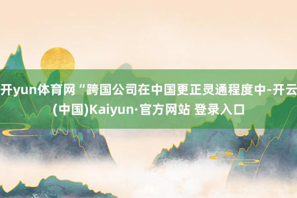 开yun体育网“跨国公司在中国更正灵通程度中-开云(中国)Kaiyun·官方网站 登录入口