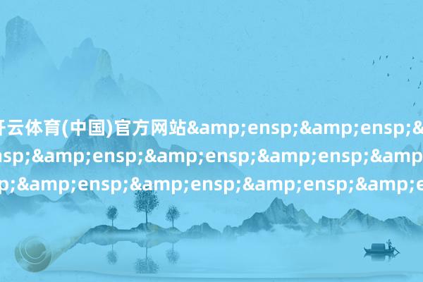 开云体育(中国)官方网站&ensp;&ensp;&ensp;&ensp;&ensp;&ensp;&ensp;&ensp;&ensp;&ensp;&ensp;&ensp;&ensp;&ensp;&ensp;&ensp;&ensp;&ensp;&ensp;&ensp;&ensp;&ensp;&ensp;&ensp;&ensp;&ensp;&ensp;&ensp;&ensp;&ensp;&ensp;&e