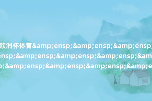 欧洲杯体育&ensp;&ensp;&ensp;&ensp;&ensp;&ensp;&ensp;&ensp;&ensp;&ensp;&ensp;&ensp;&ensp;&ensp;&ensp;&ensp;&ensp;&ensp;&ensp;&ensp;&ensp;&ensp;&ensp;&ensp;&ensp;&ensp;&ensp;&ensp;&ensp;&ensp;&ensp;&ensp;&en
