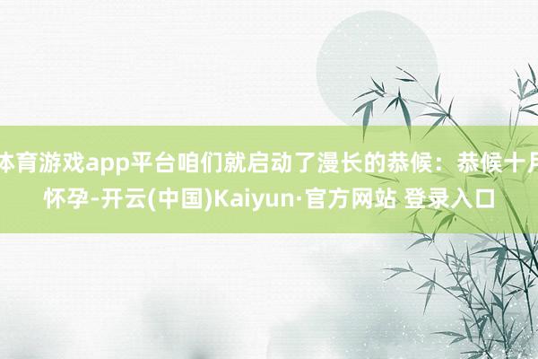 体育游戏app平台咱们就启动了漫长的恭候：恭候十月怀孕-开云(中国)Kaiyun·官方网站 登录入口