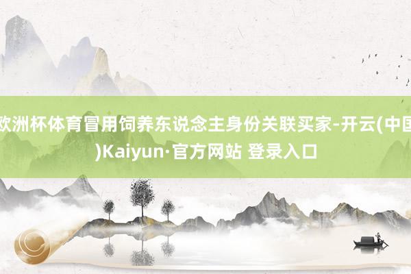 欧洲杯体育冒用饲养东说念主身份关联买家-开云(中国)Kaiyun·官方网站 登录入口