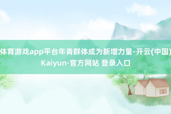 体育游戏app平台年青群体成为新增力量-开云(中国)Kaiyun·官方网站 登录入口