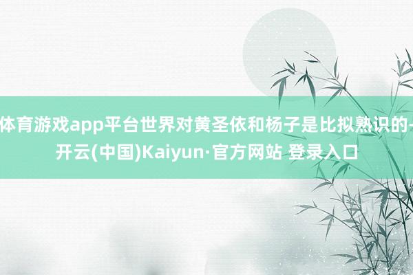 体育游戏app平台世界对黄圣依和杨子是比拟熟识的-开云(中国)Kaiyun·官方网站 登录入口
