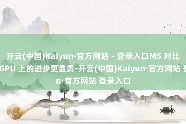 开云(中国)Kaiyun·官方网站 - 登录入口M5 对比 M4 在 GPU 上的进步更显贵-开云(中国)Kaiyun·官方网站 登录入口
