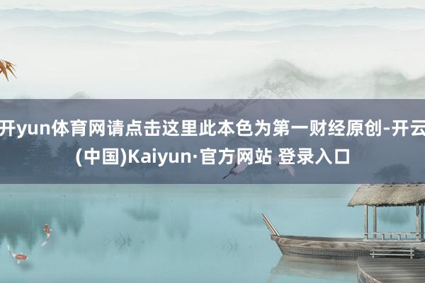 开yun体育网请点击这里此本色为第一财经原创-开云(中国)Kaiyun·官方网站 登录入口